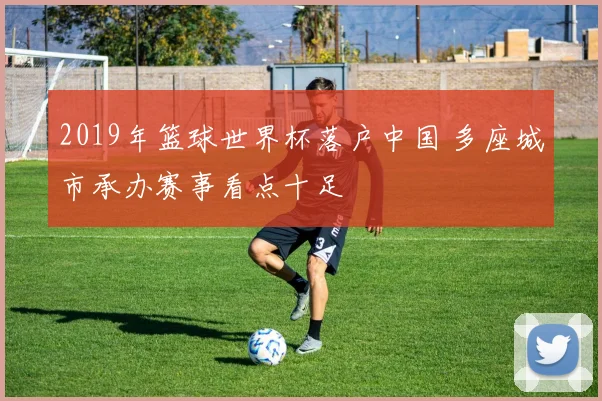 2019年篮球世界杯落户中国 多座城市承办赛事看点十足