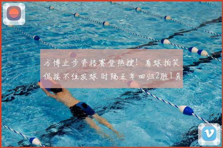 方博止步资格赛登热搜!看球拍笑侃接不住发球 时隔五年回归2胜1负