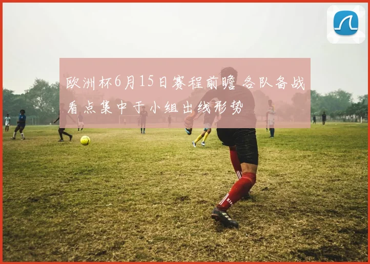 欧洲杯6月15日赛程前瞻 各队备战看点集中于小组出线形势