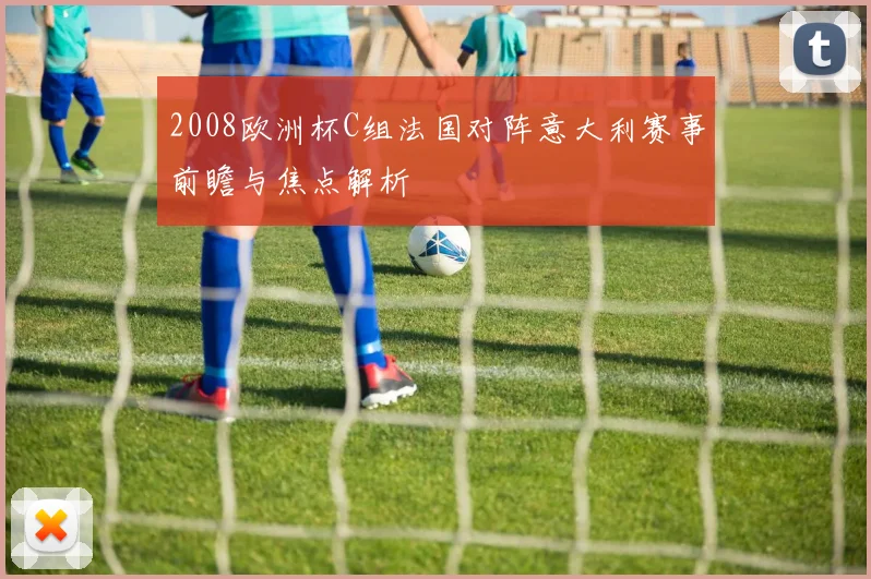 2008欧洲杯C组法国对阵意大利赛事前瞻与焦点解析