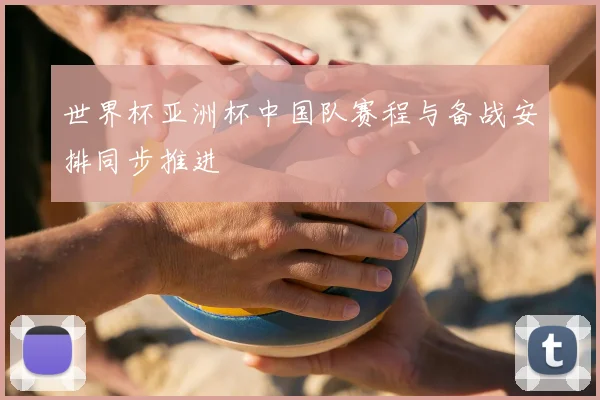世界杯亚洲杯中国队赛程与备战安排同步推进