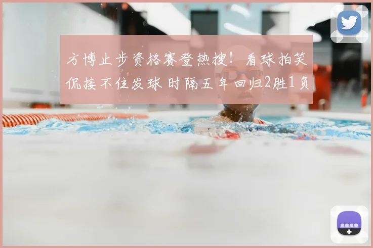 方博止步资格赛登热搜!看球拍笑侃接不住发球 时隔五年回归2胜1负