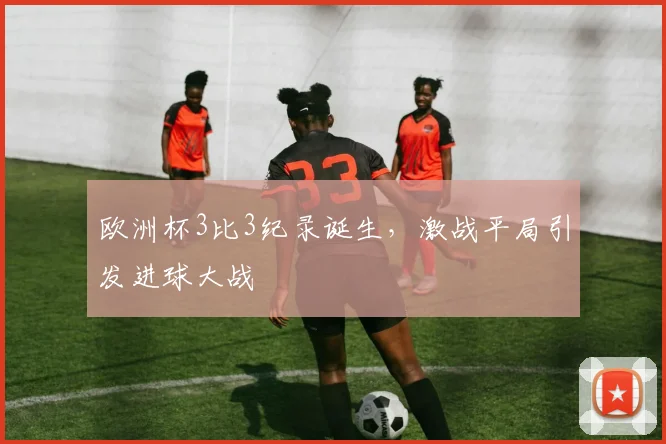 欧洲杯3比3纪录诞生，激战平局引发进球大战