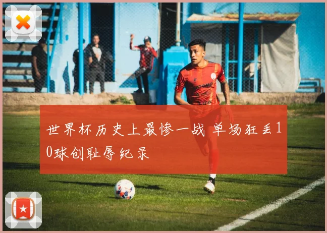 世界杯历史上最惨一战 单场狂丢10球创耻辱纪录