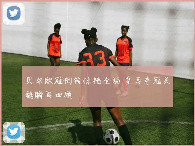 贝尔欧冠倒钩惊艳全场 皇马夺冠关键瞬间回顾